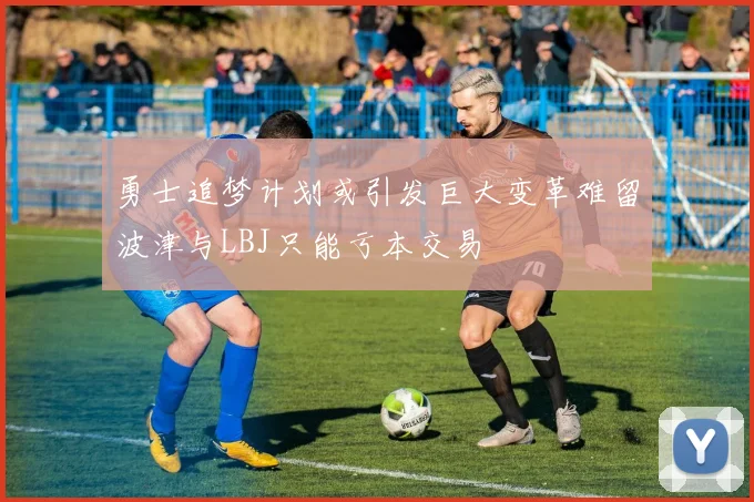 勇士追梦计划或引发巨大变革难留波津与LBJ只能亏本交易