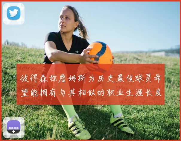 彼得森称詹姆斯为历史最佳球员希望能拥有与其相似的职业生涯长度