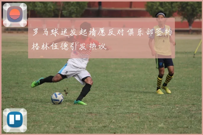 罗马球迷发起请愿反对俱乐部签约格林伍德引发热议