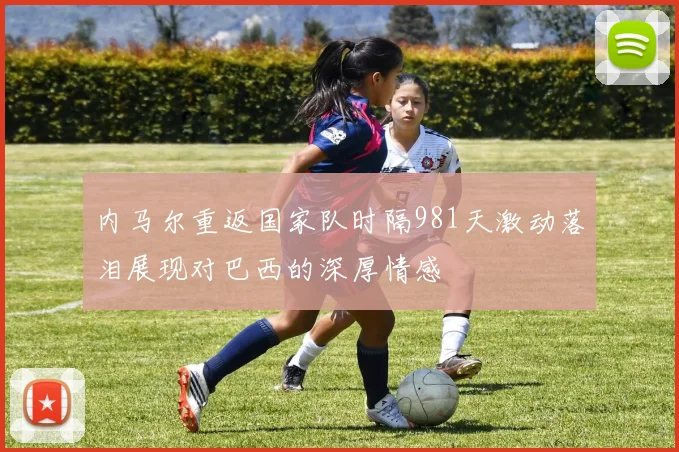 内马尔重返国家队时隔981天激动落泪展现对巴西的深厚情感
