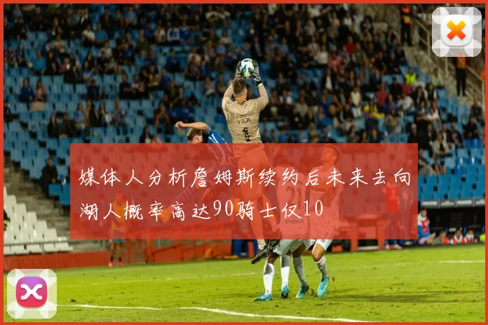 媒体人分析詹姆斯续约后未来去向湖人概率高达90骑士仅10
