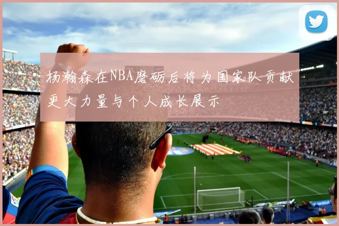 杨瀚森在NBA磨砺后将为国家队贡献更大力量与个人成长展示