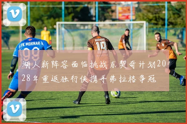 湖人新阵容面临挑战东契奇计划2028年重返独行侠携手弗拉格争冠