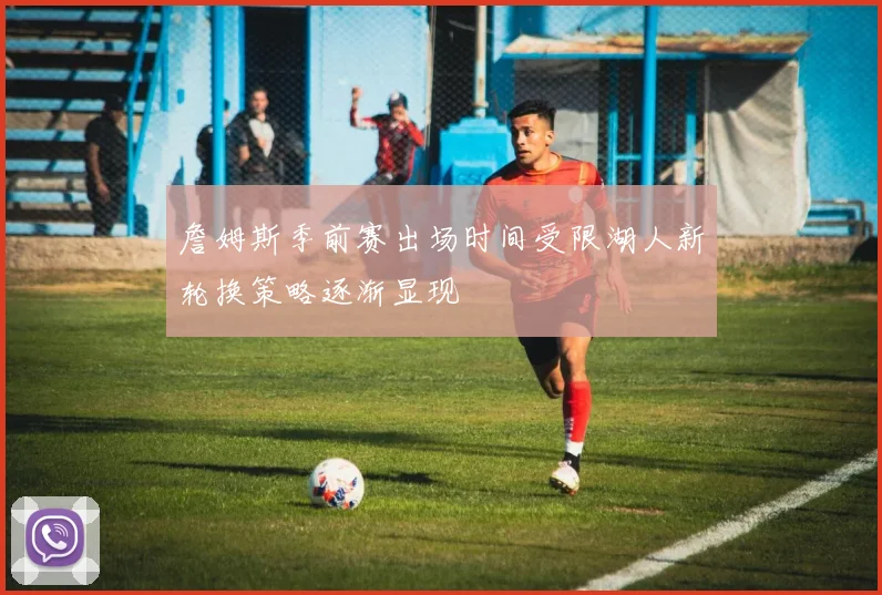 詹姆斯季前赛出场时间受限湖人新轮换策略逐渐显现