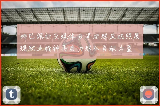 姆巴佩社交媒体分享进球庆祝照展现职业精神再度为球队贡献力量