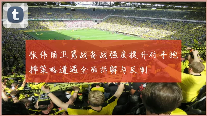 张伟丽卫冕战备战强度提升对手抱摔策略遭遇全面拆解与反制