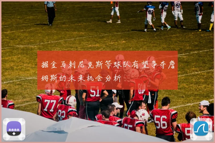掘金马刺尼克斯等球队有望争夺詹姆斯的未来机会分析