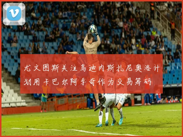 尤文图斯关注乌迪内斯扎尼奥洛计划用卡巴尔阿季奇作为交易筹码