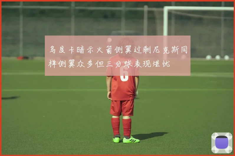乌度卡暗示火箭侧翼过剩尼克斯同样侧翼众多但三分球表现堪忧
