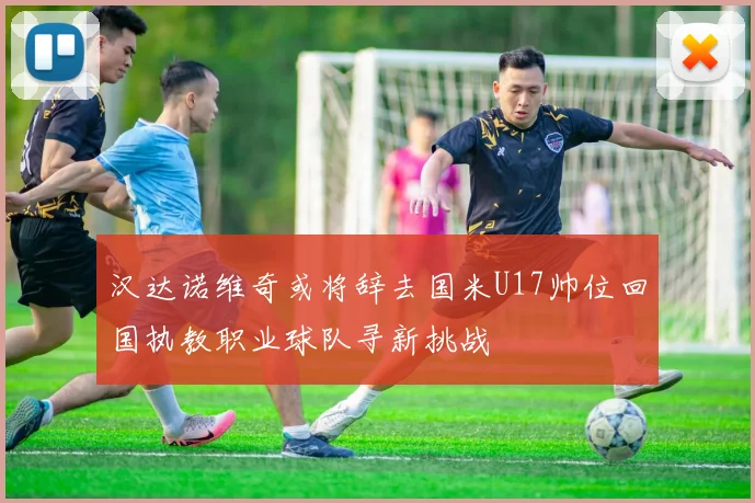 汉达诺维奇或将辞去国米U17帅位回国执教职业球队寻新挑战