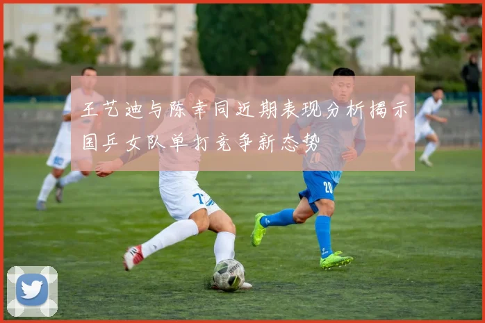 王艺迪与陈幸同近期表现分析揭示国乒女队单打竞争新态势
