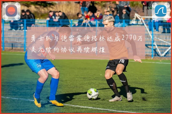 勇士队与德雷蒙德格林达成2770万美元续约协议再续辉煌
