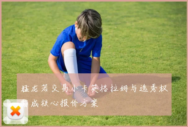 猛龙若交易小卡英格拉姆与选秀权将成核心报价方案
