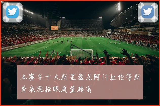 本赛季十大新星盘点阿门杜伦等新秀表现抢眼质量超高