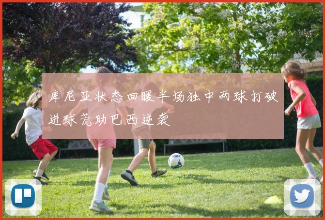 库尼亚状态回暖半场独中两球打破进球荒助巴西逆袭