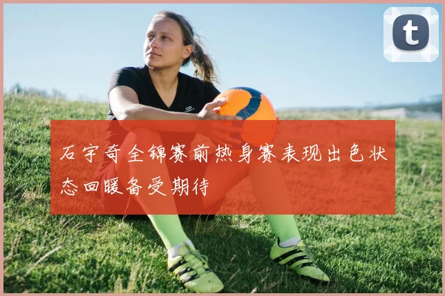 石宇奇全锦赛前热身赛表现出色状态回暖备受期待