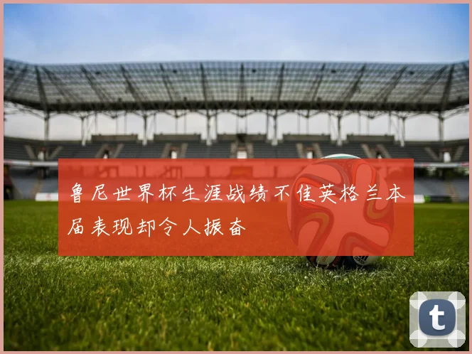 鲁尼世界杯生涯战绩不佳英格兰本届表现却令人振奋