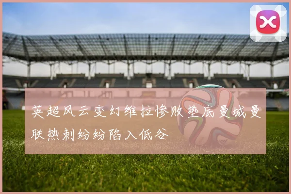 英超风云变幻维拉惨败垫底曼城曼联热刺纷纷陷入低谷