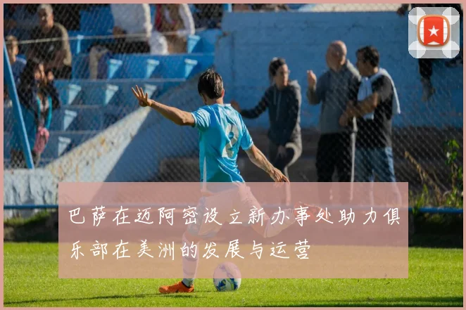巴萨在迈阿密设立新办事处助力俱乐部在美洲的发展与运营