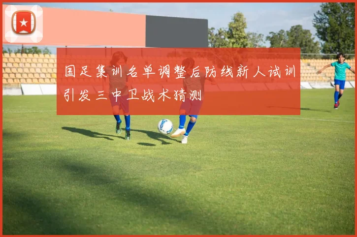 国足集训名单调整后防线新人试训引发三中卫战术猜测