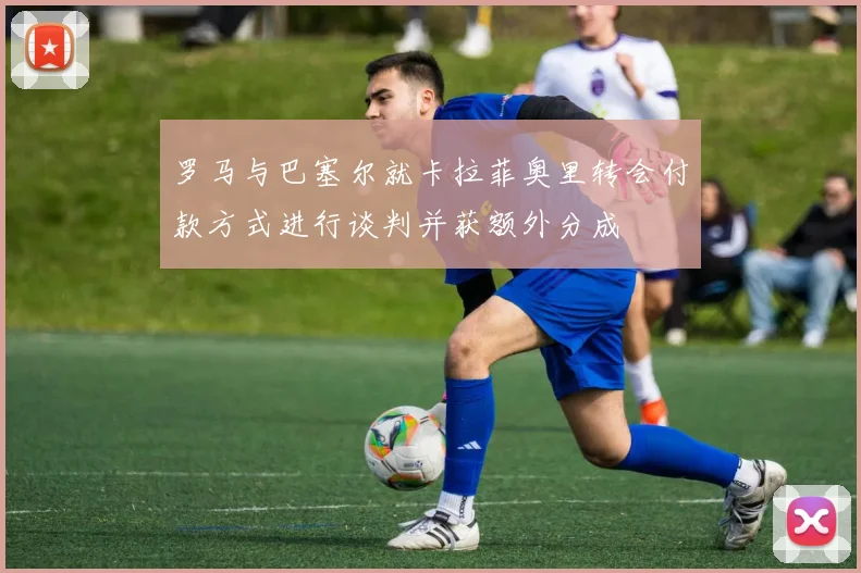 罗马与巴塞尔就卡拉菲奥里转会付款方式进行谈判并获额外分成