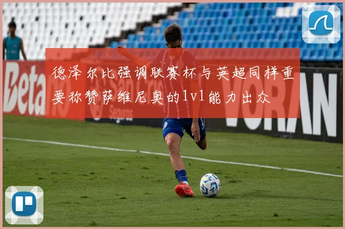 德泽尔比强调联赛杯与英超同样重要称赞萨维尼奥的1v1能力出众