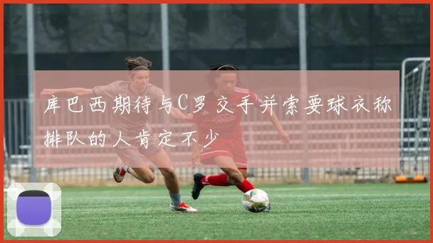 库巴西期待与C罗交手并索要球衣称排队的人肯定不少