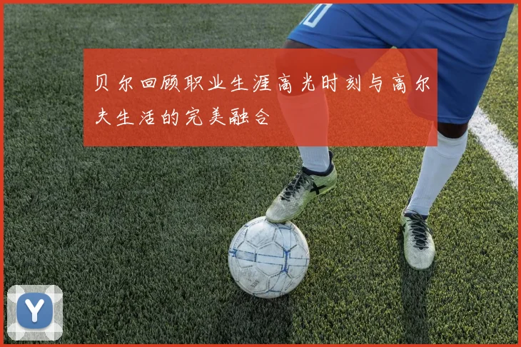 贝尔回顾职业生涯高光时刻与高尔夫生活的完美融合