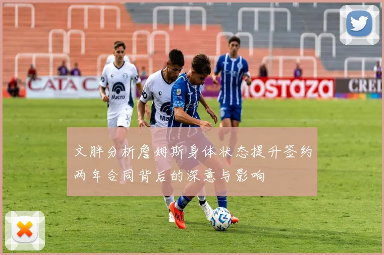 文胖分析詹姆斯身体状态提升签约两年合同背后的深意与影响